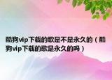酷狗vip下載的歌是不是永久的（酷狗vip下載的歌是永久的嗎）