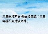 三星電視不支持ios投屏嗎（三星電視不支持該文件）