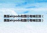 美版airpods和國(guó)行有啥區(qū)別（美版airpods和國(guó)行有啥區(qū)別）
