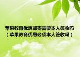 蘋果教育優(yōu)惠郵寄需要本人簽收嗎（蘋果教育優(yōu)惠必須本人簽收嗎）