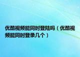 優(yōu)酷視頻能同時(shí)登陸嗎（優(yōu)酷視頻能同時(shí)登錄幾個(gè)）