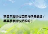 蘋(píng)果手表建議買(mǎi)國(guó)行還是美版（蘋(píng)果手表建議貼膜嗎）