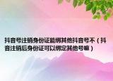 抖音號注銷身份證能綁其他抖音號不（抖音注銷后身份證可以綁定其他號嘛）