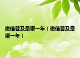 微信普及是哪一年（微信普及是哪一年）