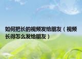 如何把長的視頻發(fā)給朋友（視頻長得怎么發(fā)給朋友）