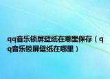 qq音樂鎖屏壁紙在哪里保存（qq音樂鎖屏壁紙在哪里）