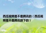 西瓜視頻是不是騰訊的（西瓜視頻是不是騰訊旗下的）