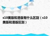 s10美版和港版有什么區(qū)別（s10美版和港版區(qū)別）