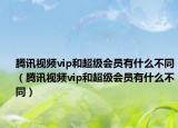 騰訊視頻vip和超級會員有什么不同（騰訊視頻vip和超級會員有什么不同）