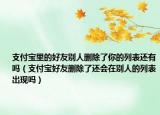 支付寶里的好友別人刪除了你的列表還有嗎（支付寶好友刪除了還會(huì)在別人的列表出現(xiàn)嗎）
