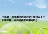 手機(jī)第一次使用電池電量要不要用完（手機(jī)電池第一次使用要把電用完嗎）