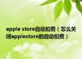apple store自動(dòng)扣費(fèi)（怎么關(guān)閉applestore的自動(dòng)扣費(fèi)）