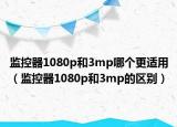 監(jiān)控器1080p和3mp哪個更適用（監(jiān)控器1080p和3mp的區(qū)別）