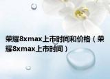 榮耀8xmax上市時間和價格（榮耀8xmax上市時間）