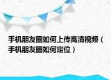 手機朋友圈如何上傳高清視頻（手機朋友圈如何定位）