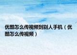 優(yōu)酷怎么傳視頻到別人手機(jī)（優(yōu)酷怎么傳視頻）