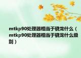 mtkp90處理器相當(dāng)于驍龍什么（mtkp90處理器相當(dāng)于驍龍什么級別）