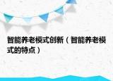 智能養(yǎng)老模式創(chuàng)新（智能養(yǎng)老模式的特點）