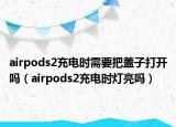 airpods2充電時(shí)需要把蓋子打開(kāi)嗎（airpods2充電時(shí)燈亮嗎）