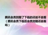 騰訊會員到期了下載的還能不能看（騰訊會員下載后會員到期還能看嗎）