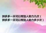 拼多多一天可以幫別人助力幾次（拼多多一天可以幫別人助力多少次）
