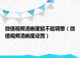 微信視頻清晰度能不能調(diào)整（微信視頻清晰度設置）
