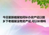 今日更新祖屋如何補(bǔ)辦房產(chǎn)證以前鄉(xiāng)下老祖屋沒有房產(chǎn)證,可以補(bǔ)領(lǐng)嗎