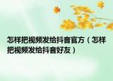 怎樣把視頻發(fā)給抖音官方（怎樣把視頻發(fā)給抖音好友）