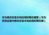 華為修改安裝未知應(yīng)用權(quán)限在哪里（華為系統(tǒng)設(shè)置中修改安裝未知應(yīng)用權(quán)限在哪）