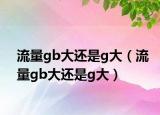 流量gb大還是g大（流量gb大還是g大）