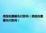 攜程搶票要先付款嗎（攜程搶票要先付款嗎）