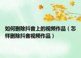 如何刪除抖音上的視頻作品（怎樣刪除抖音視頻作品）