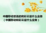 中國移動里面的和彩云是什么業(yè)務(wù)（中國移動和彩云是什么業(yè)務(wù)）