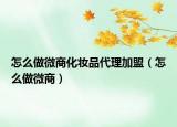 怎么做微商化妝品代理加盟（怎么做微商）