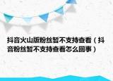 抖音火山版粉絲暫不支持查看（抖音粉絲暫不支持查看怎么回事）