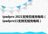 ipadpro 2021支持無(wú)線充電嗎（ipadpro11支持無(wú)線充電嗎）