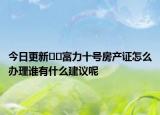 今日更新??富力十號(hào)房產(chǎn)證怎么辦理誰有什么建議呢