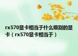 rx570顯卡相當(dāng)于什么級(jí)別的顯卡（rx570顯卡相當(dāng)于）