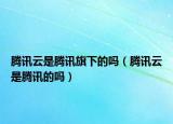 騰訊云是騰訊旗下的嗎（騰訊云是騰訊的嗎）