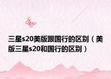 三星s20美版跟國(guó)行的區(qū)別（美版三星s20和國(guó)行的區(qū)別）