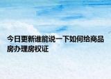 今日更新誰(shuí)能說(shuō)一下如何給商品房辦理房權(quán)證