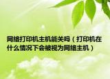網(wǎng)絡打印機主機能關(guān)嗎（打印機在什么情況下會被視為網(wǎng)絡主機）