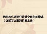 優(yōu)酷怎么調(diào)到只看某個(gè)角色的模式（優(yōu)酷怎么取消只看主角）