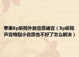 蘋果8p聽(tīng)筒外放音質(zhì)破音（8p聽(tīng)筒聲音特別小音質(zhì)也不好了怎么解決）