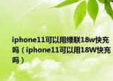 iphone11可以用綠聯(lián)18w快充嗎（iphone11可以用18W快充嗎）