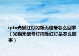 iptv光貓紅燈閃爍無信號怎么回事（光貓無信號燈閃爍紅燈是怎么回事）