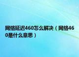 網(wǎng)絡(luò)延遲460怎么解決（網(wǎng)絡(luò)460是什么意思）