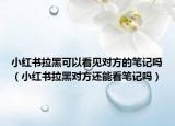 小紅書拉黑可以看見對方的筆記嗎（小紅書拉黑對方還能看筆記嗎）