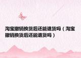 淘寶撤銷換貨后還能退貨嗎（淘寶撤銷換貨后還能退貨嗎）