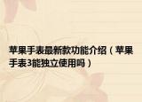 蘋果手表最新款功能介紹（蘋果手表3能獨(dú)立使用嗎）
